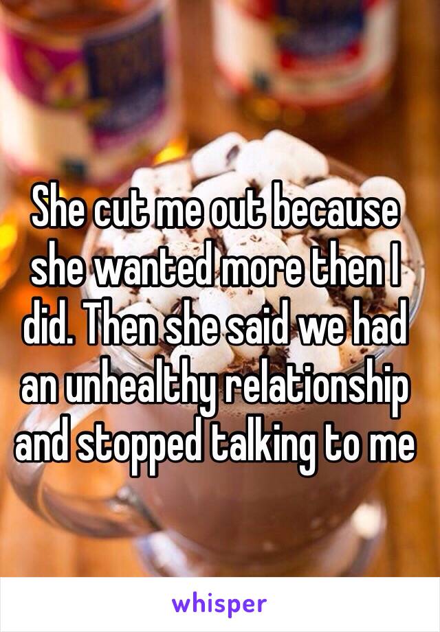 She cut me out because she wanted more then I did. Then she said we had an unhealthy relationship and stopped talking to me