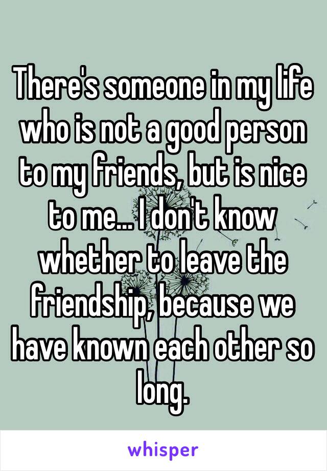 There's someone in my life who is not a good person to my friends, but is nice to me... I don't know whether to leave the friendship, because we have known each other so long. 