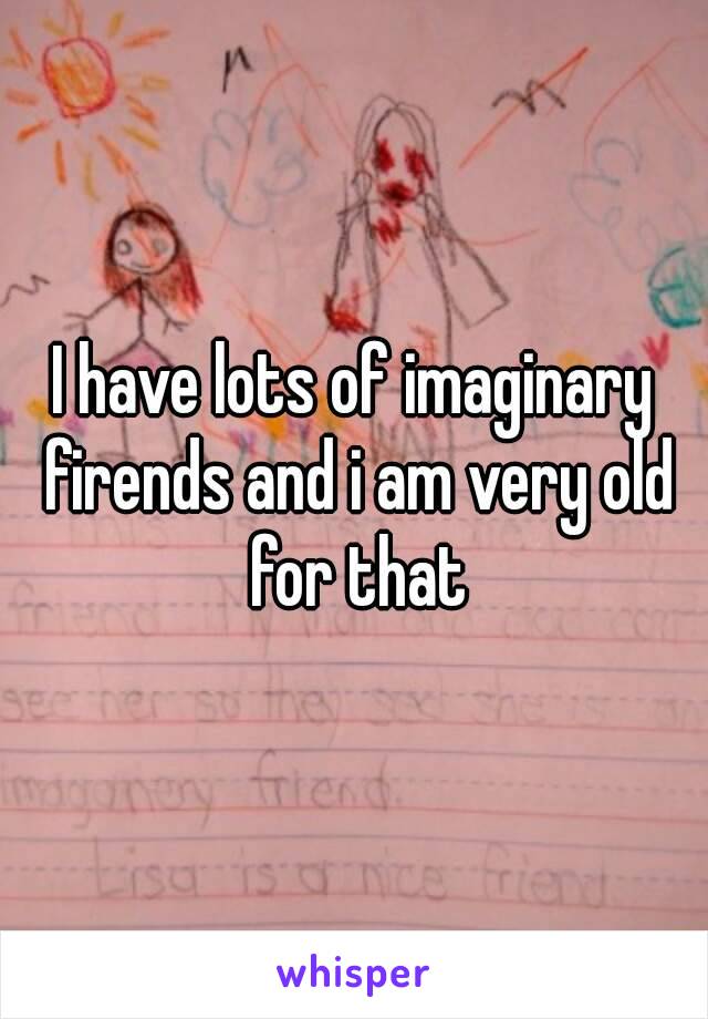 I have lots of imaginary firends and i am very old for that