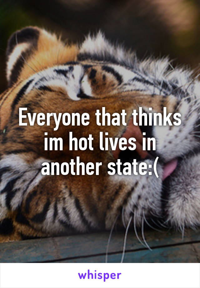 Everyone that thinks im hot lives in another state:(