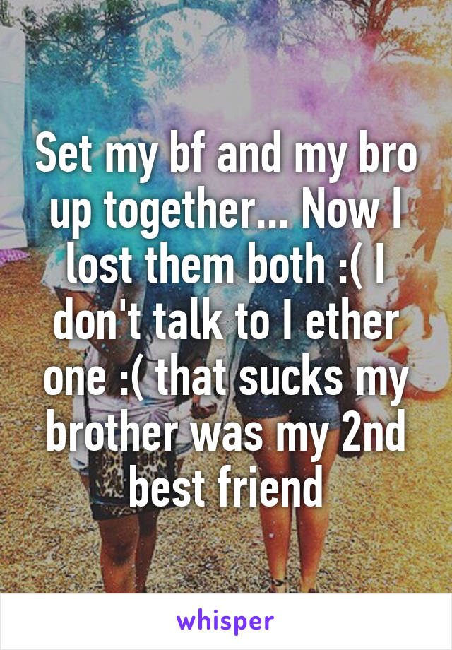 Set my bf and my bro up together... Now I lost them both :( I don't talk to I ether one :( that sucks my brother was my 2nd best friend