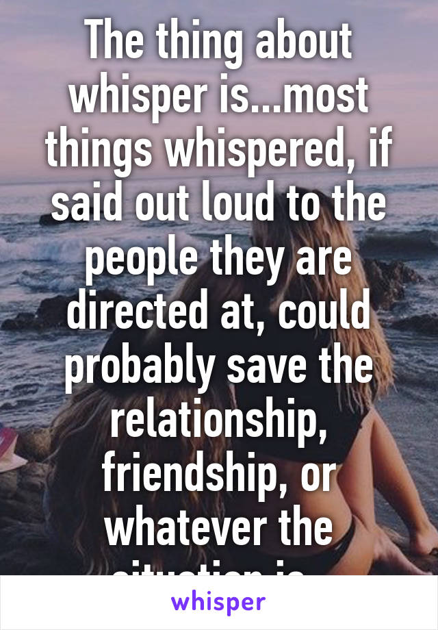 The thing about whisper is...most things whispered, if said out loud to the people they are directed at, could probably save the relationship, friendship, or whatever the situation is. 