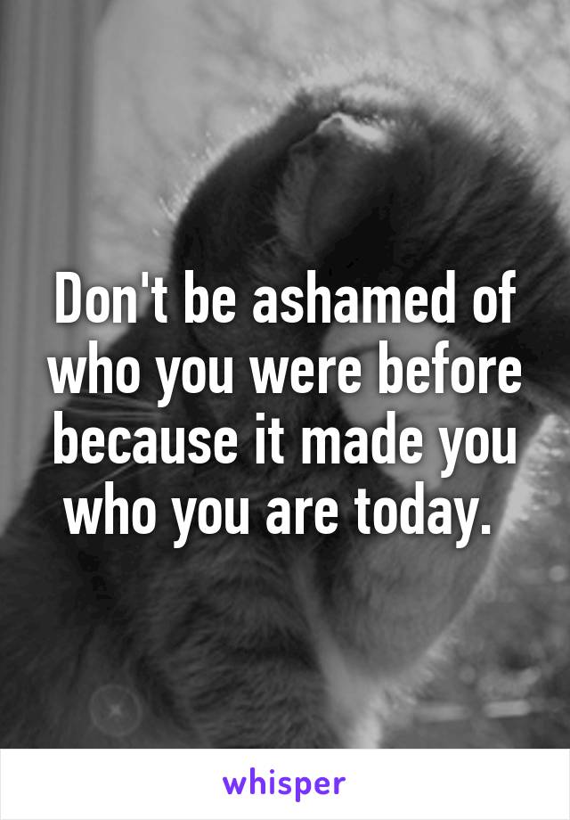 Don't be ashamed of who you were before because it made you who you are today. 