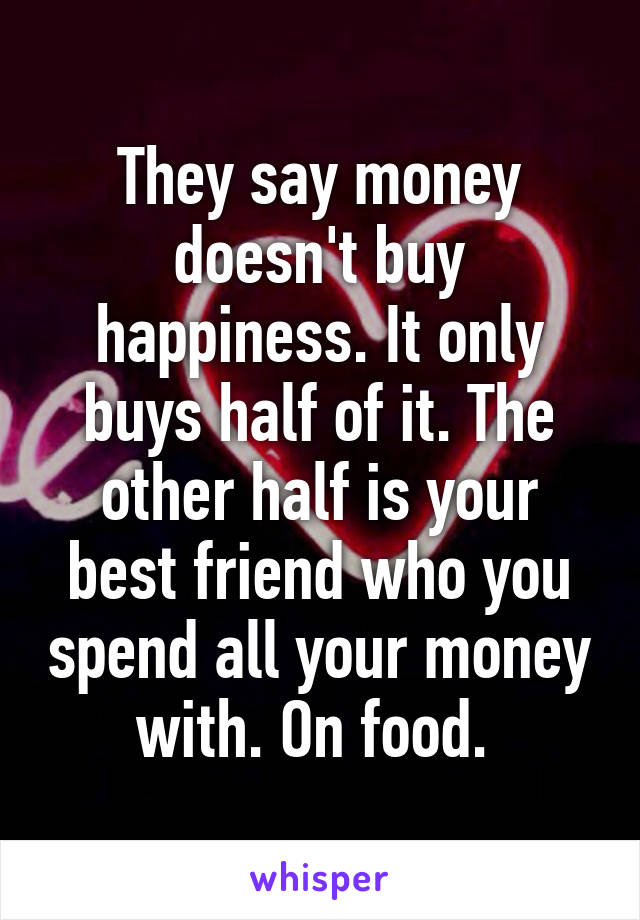 They say money doesn't buy happiness. It only buys half of it. The other half is your best friend who you spend all your money with. On food. 