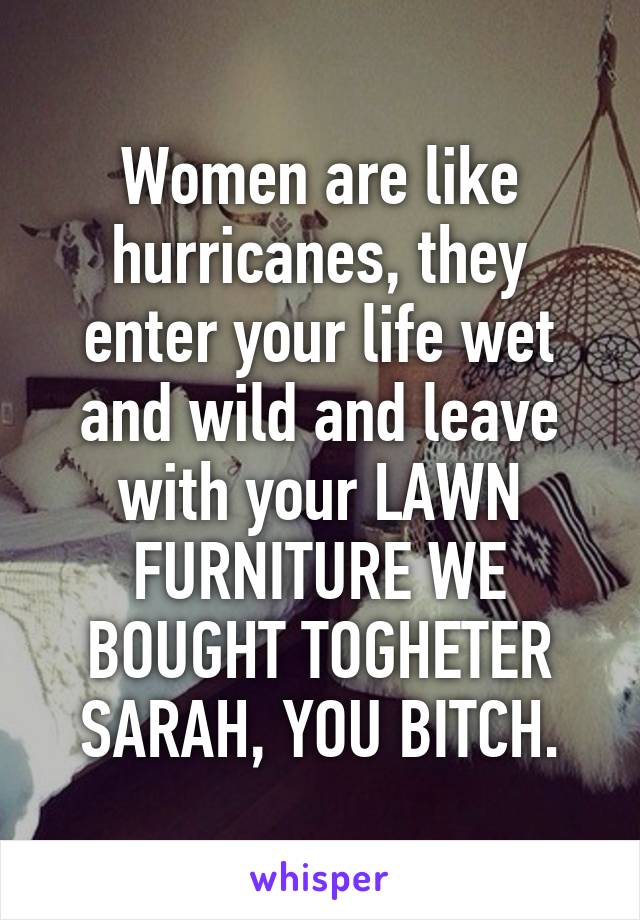 Women are like hurricanes, they enter your life wet and wild and leave with your LAWN FURNITURE WE BOUGHT TOGHETER SARAH, YOU BITCH.