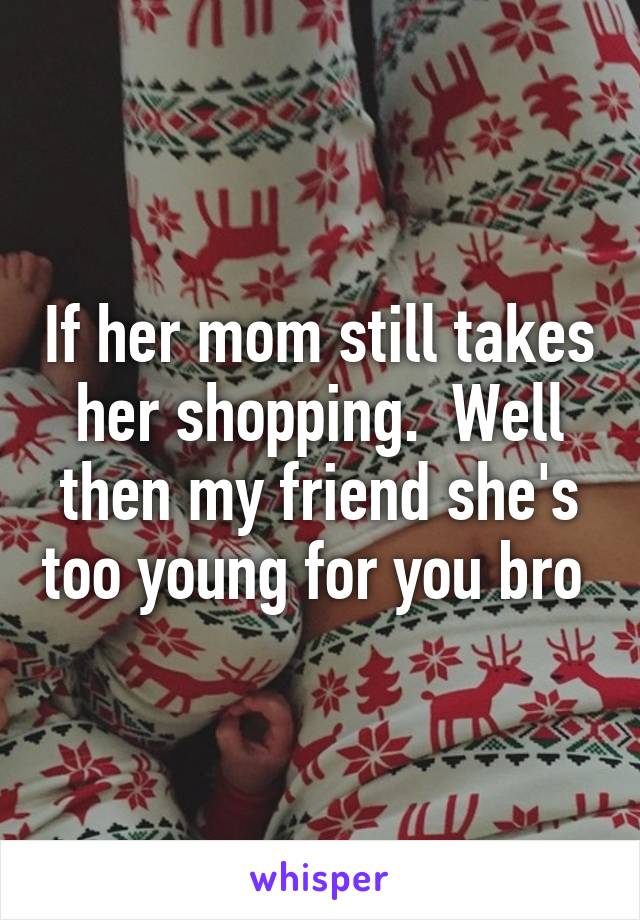 If her mom still takes her shopping.  Well then my friend she's too young for you bro 