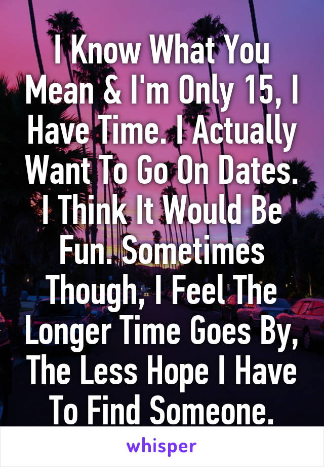 I Know What You Mean & I'm Only 15, I Have Time. I Actually Want To Go On Dates. I Think It Would Be Fun. Sometimes Though, I Feel The Longer Time Goes By, The Less Hope I Have To Find Someone.