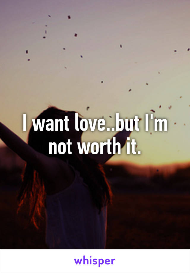 I want love..but I'm not worth it.