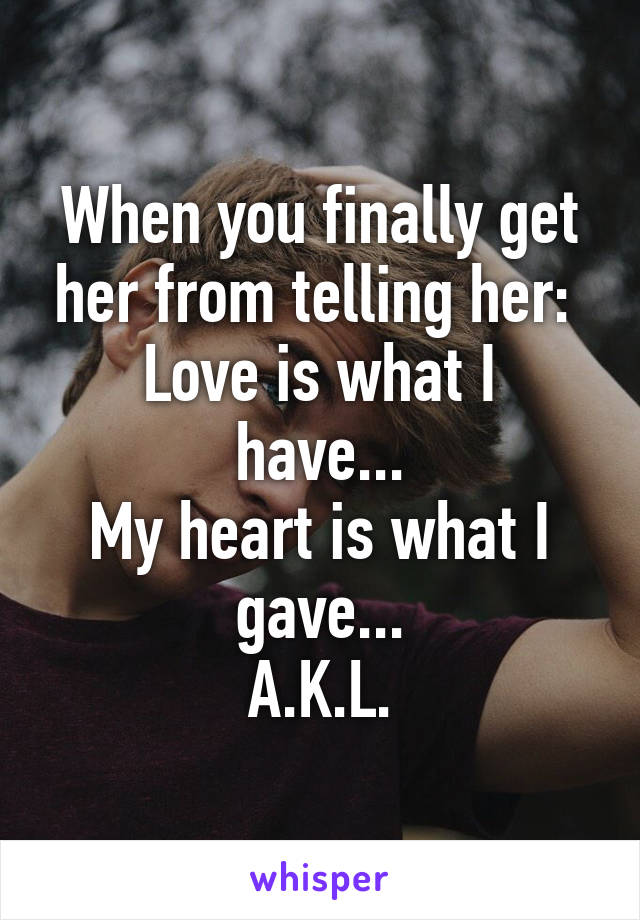 When you finally get her from telling her: 
Love is what I have...
My heart is what I gave...
A.K.L.