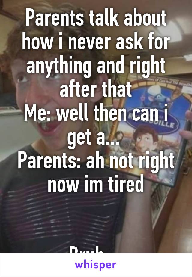 Parents talk about how i never ask for anything and right after that
Me: well then can i get a... 
Parents: ah not right now im tired


Bruh... 