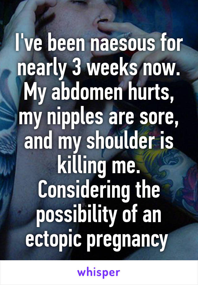 I've been naesous for nearly 3 weeks now. My abdomen hurts, my nipples are sore, and my shoulder is killing me. Considering the possibility of an ectopic pregnancy 