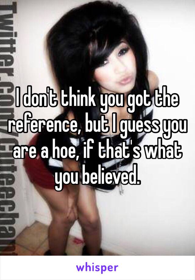 I don't think you got the reference, but I guess you are a hoe, if that's what you believed.