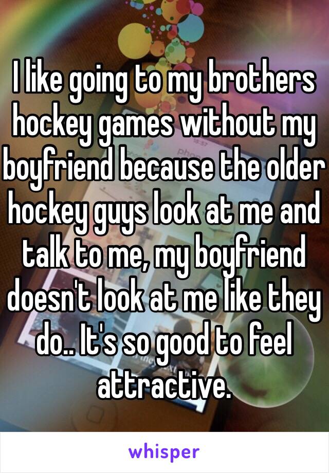 I like going to my brothers hockey games without my boyfriend because the older hockey guys look at me and talk to me, my boyfriend doesn't look at me like they do.. It's so good to feel attractive.