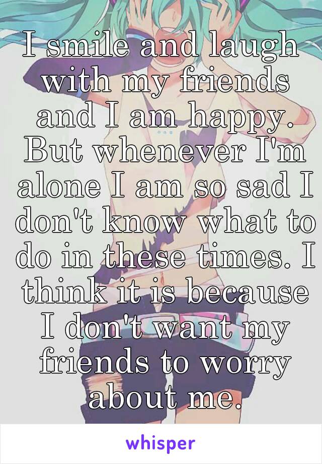 I smile and laugh with my friends and I am happy. But whenever I'm alone I am so sad I don't know what to do in these times. I think it is because I don't want my friends to worry about me.