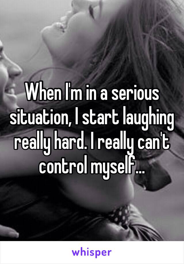 When I'm in a serious situation, I start laughing really hard. I really can't control myself...