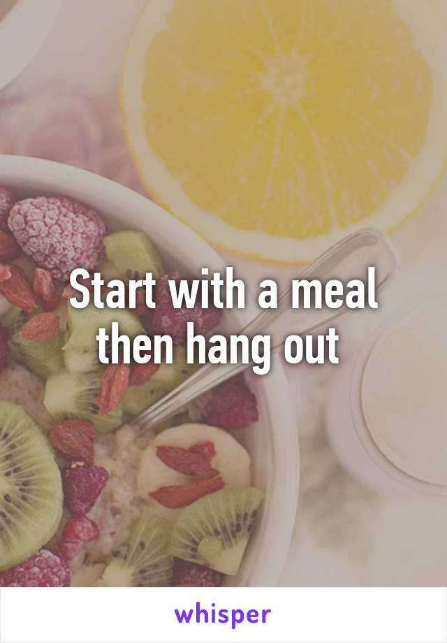 Start with a meal then hang out 