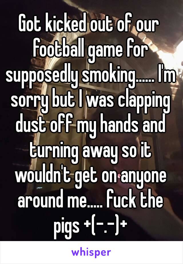 Got kicked out of our football game for supposedly smoking...... I'm sorry but I was clapping dust off my hands and turning away so it wouldn't get on anyone around me..... fuck the pigs +(-.-)+