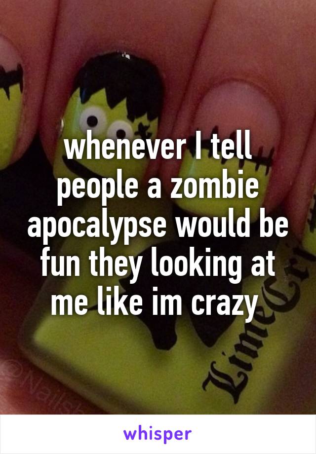 whenever I tell people a zombie apocalypse would be fun they looking at me like im crazy 