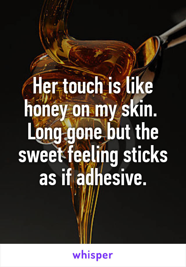 Her touch is like honey on my skin.  Long gone but the sweet feeling sticks as if adhesive.