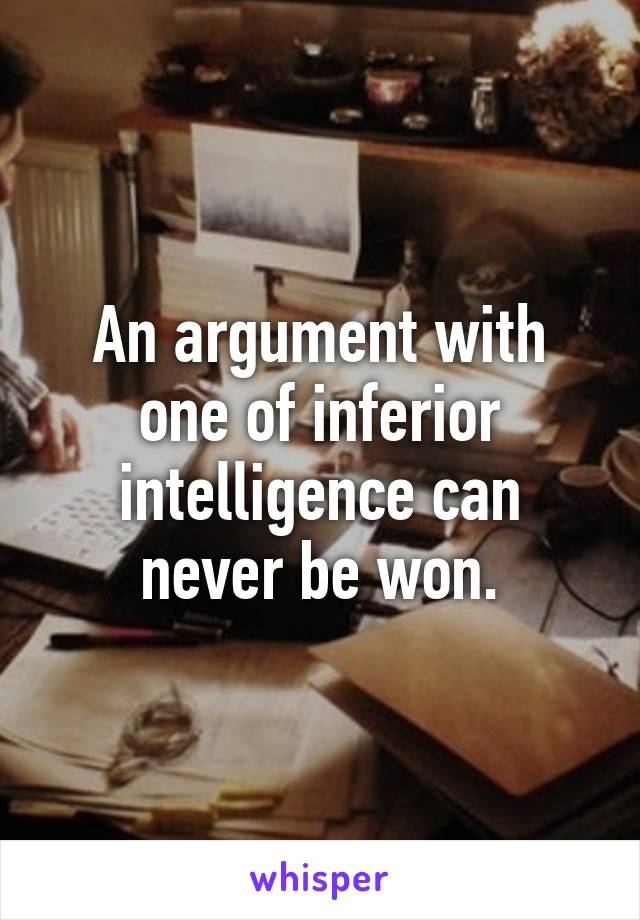 An argument with one of inferior intelligence can never be won.