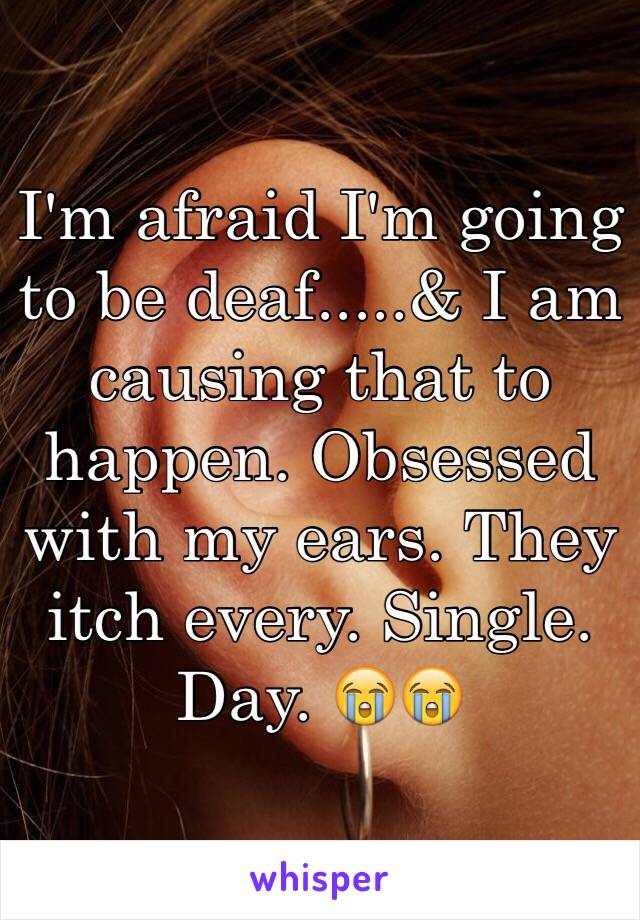 I'm afraid I'm going to be deaf.....& I am causing that to happen. Obsessed with my ears. They itch every. Single. Day. 😭😭