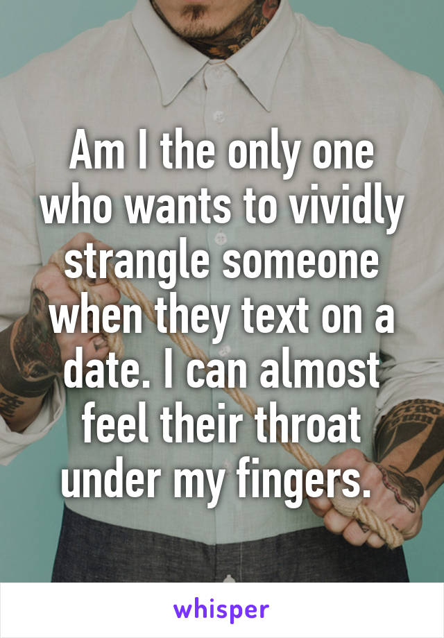 Am I the only one who wants to vividly strangle someone when they text on a date. I can almost feel their throat under my fingers. 