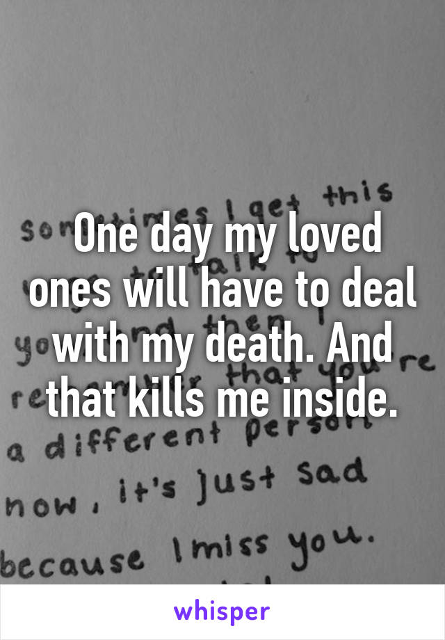  One day my loved ones will have to deal with my death. And that kills me inside.