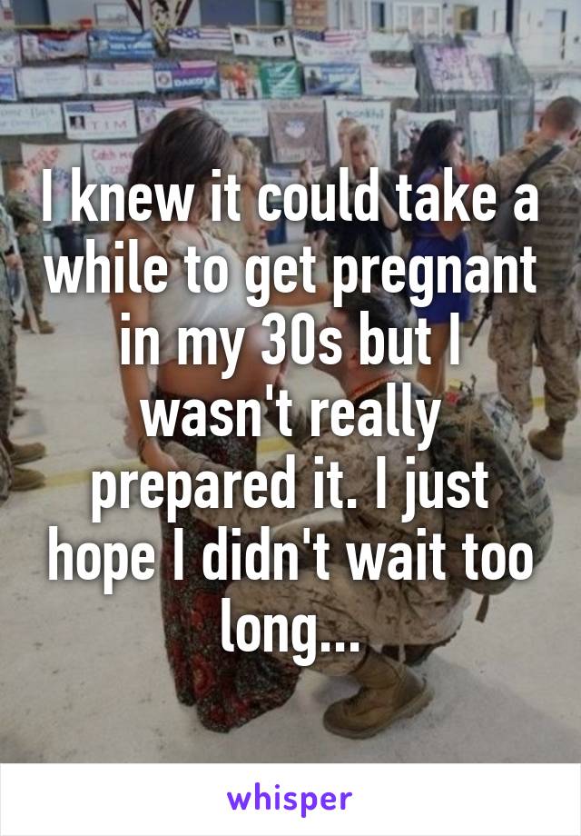 I knew it could take a while to get pregnant in my 30s but I wasn't really prepared it. I just hope I didn't wait too long...