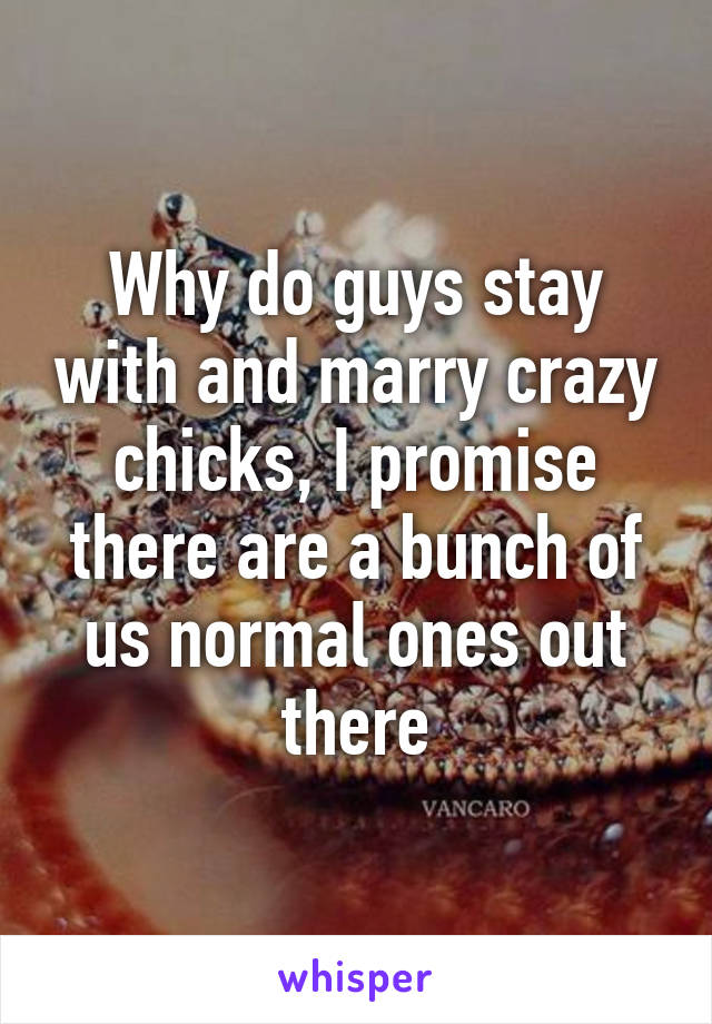 Why do guys stay with and marry crazy chicks, I promise there are a bunch of us normal ones out there