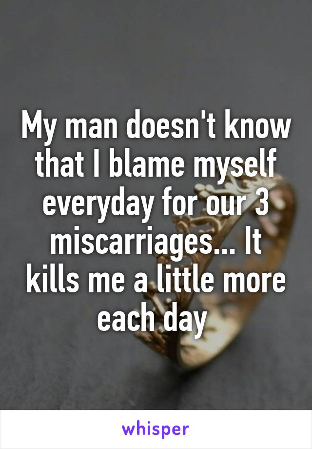 My man doesn't know that I blame myself everyday for our 3 miscarriages... It kills me a little more each day 