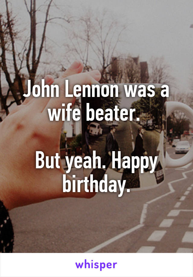 John Lennon was a wife beater. 

But yeah. Happy birthday.