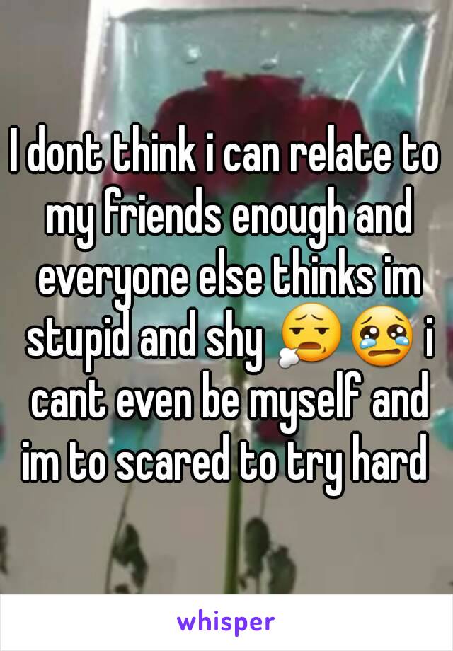 I dont think i can relate to my friends enough and everyone else thinks im stupid and shy 😧😢 i cant even be myself and im to scared to try hard 