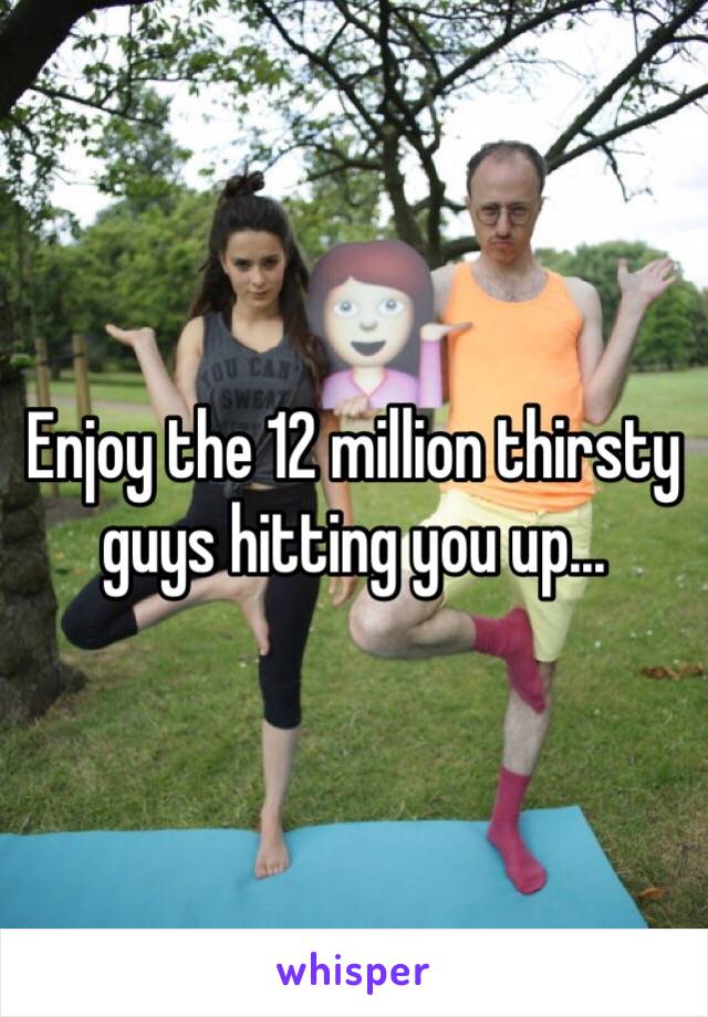 Enjoy the 12 million thirsty guys hitting you up...