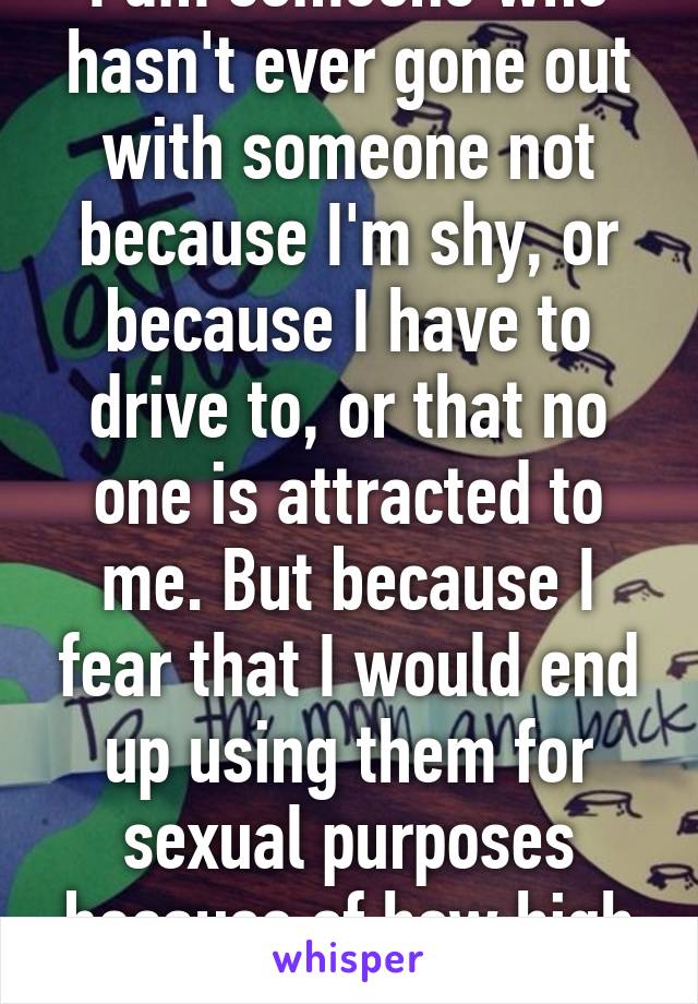 I am someone who hasn't ever gone out with someone not because I'm shy, or because I have to drive to, or that no one is attracted to me. But because I fear that I would end up using them for sexual purposes because of how high my sex drive is.