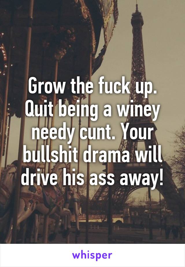 Grow the fuck up. Quit being a winey needy cunt. Your bullshit drama will drive his ass away!