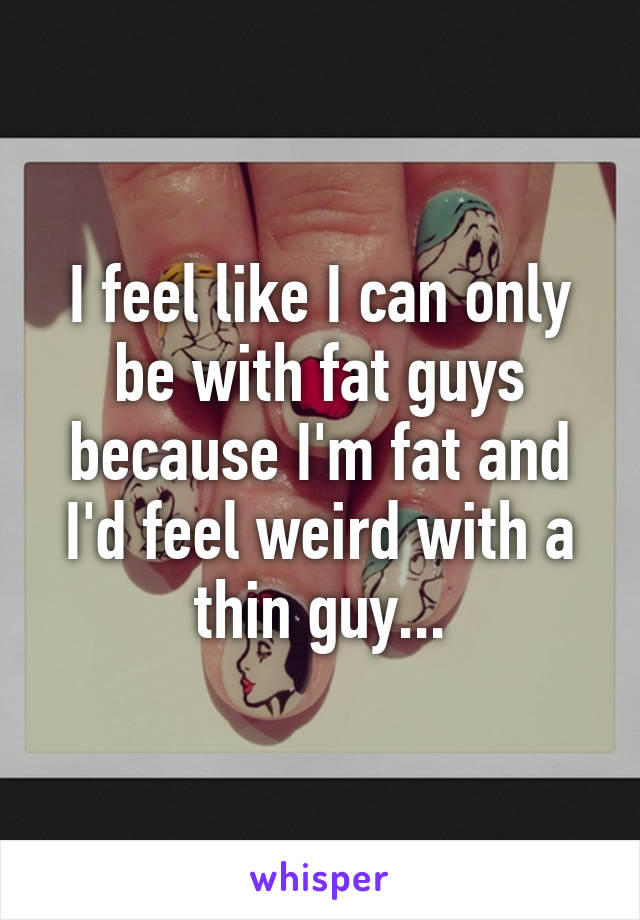 I feel like I can only be with fat guys because I'm fat and I'd feel weird with a thin guy...