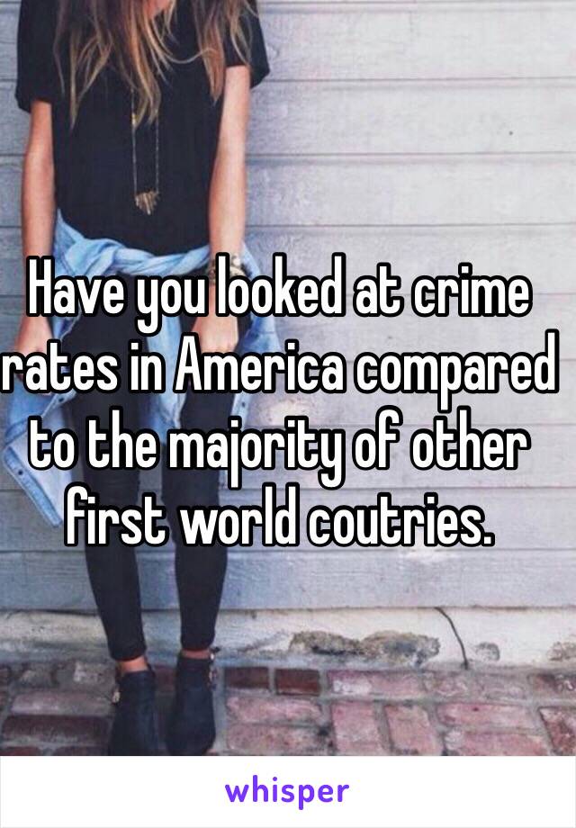 Have you looked at crime rates in America compared to the majority of other first world coutries.