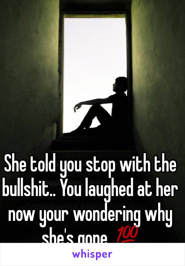 She told you stop with the bullshit.. You laughed at her now your wondering why she's gone. 💯