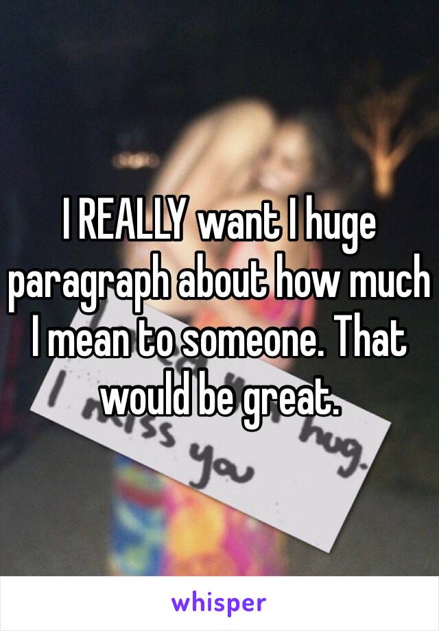 I REALLY want I huge paragraph about how much I mean to someone. That would be great.