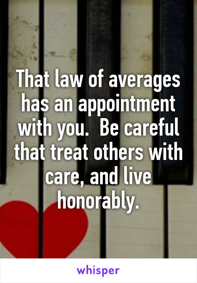 That law of averages has an appointment with you.  Be careful that treat others with care, and live honorably.