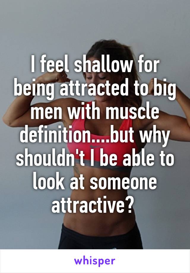 I feel shallow for being attracted to big men with muscle definition....but why shouldn't I be able to look at someone attractive? 