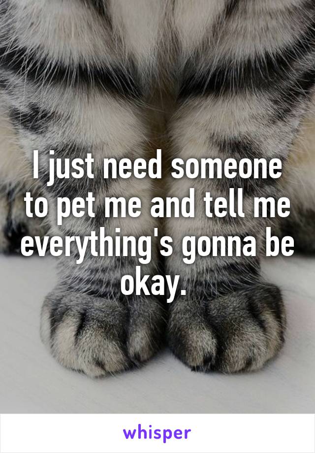 I just need someone to pet me and tell me everything's gonna be okay. 