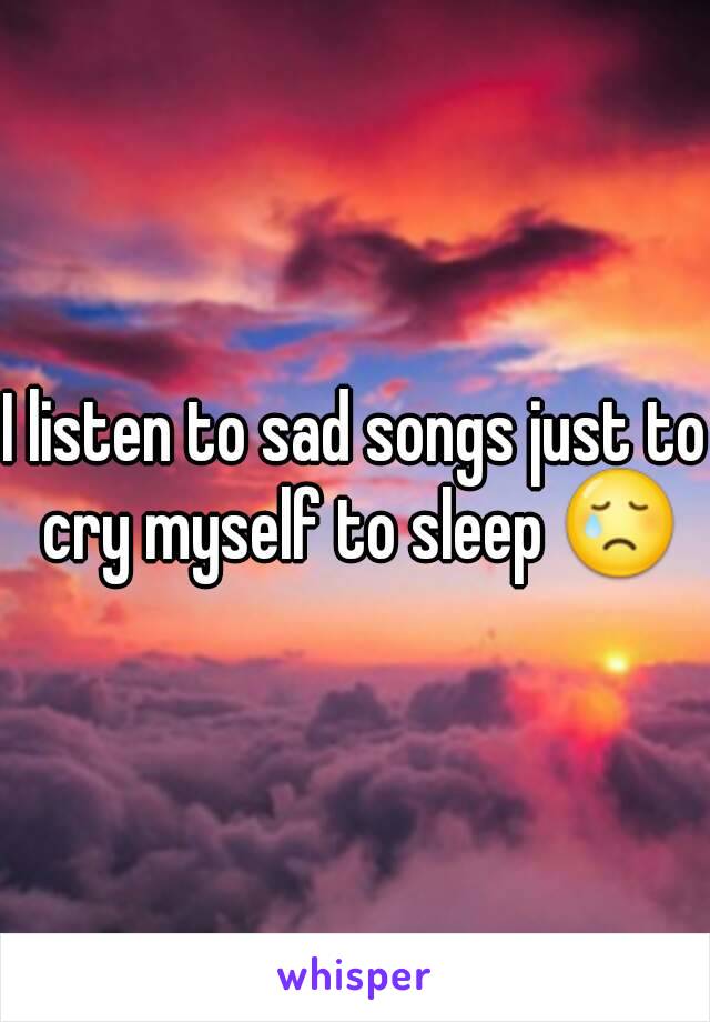 I listen to sad songs just to cry myself to sleep 😢