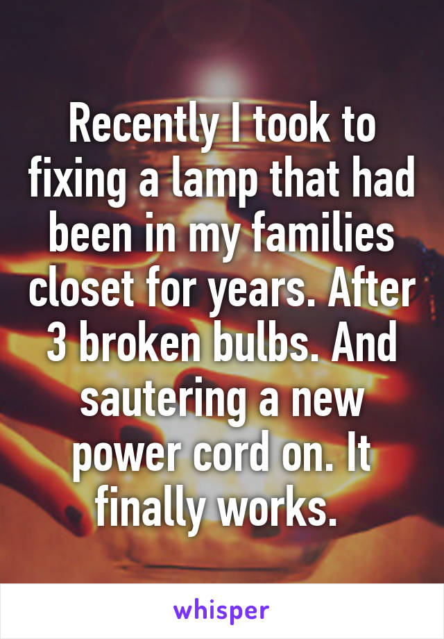 Recently I took to fixing a lamp that had been in my families closet for years. After 3 broken bulbs. And sautering a new power cord on. It finally works. 