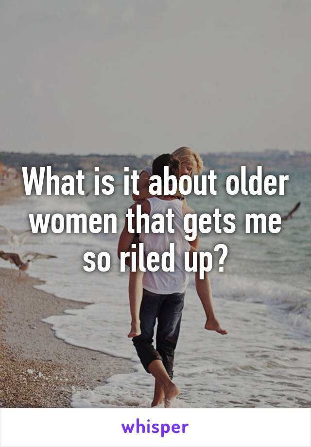 What is it about older women that gets me so riled up?