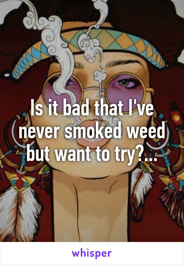 Is it bad that I've never smoked weed but want to try?...