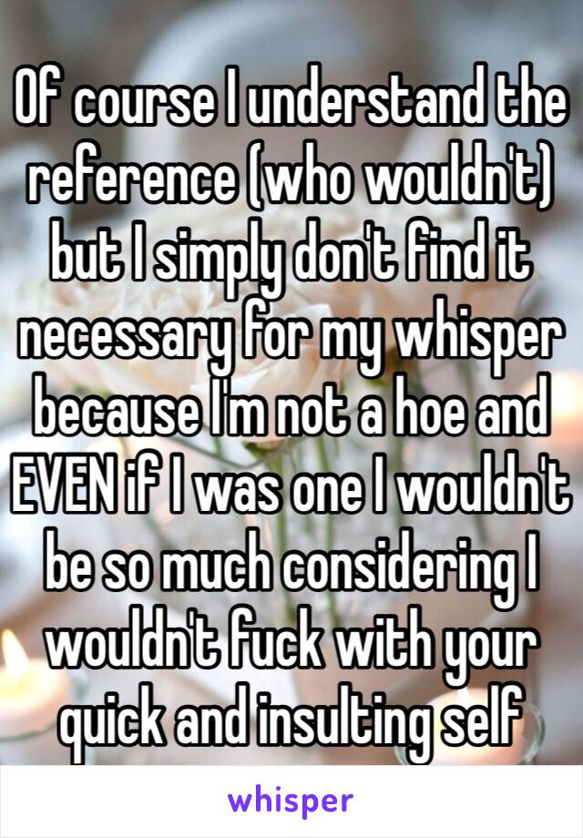 Of course I understand the reference (who wouldn't) but I simply don't find it necessary for my whisper because I'm not a hoe and EVEN if I was one I wouldn't be so much considering I wouldn't fuck with your quick and insulting self