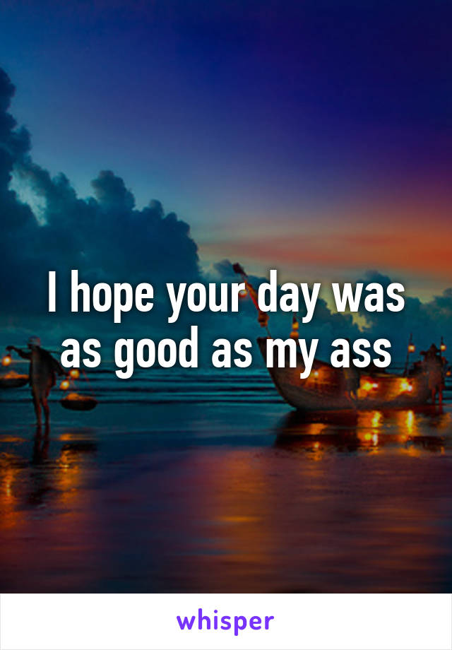 I hope your day was as good as my ass