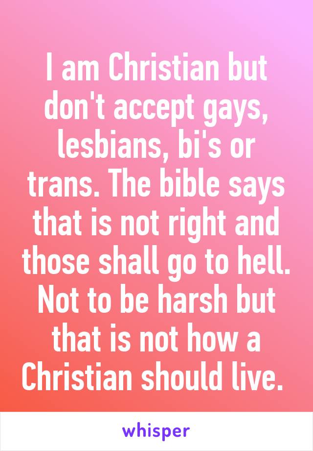 I am Christian but don't accept gays, lesbians, bi's or trans. The bible says that is not right and those shall go to hell. Not to be harsh but that is not how a Christian should live. 