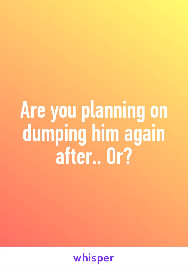 Are you planning on dumping him again after.. Or?
